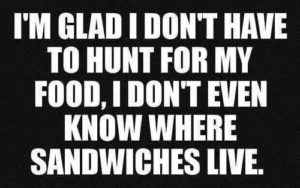 im glad i dont have to hunt for my food i dont even know hwere sandwiches live